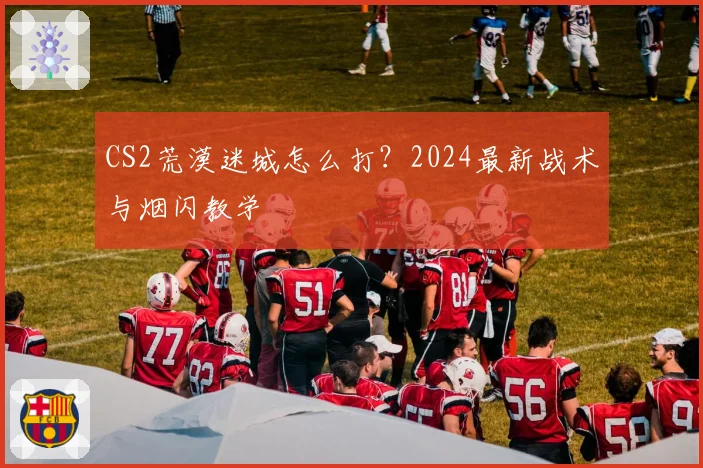 CS2荒漠迷城怎么打？2024最新战术与烟闪教学