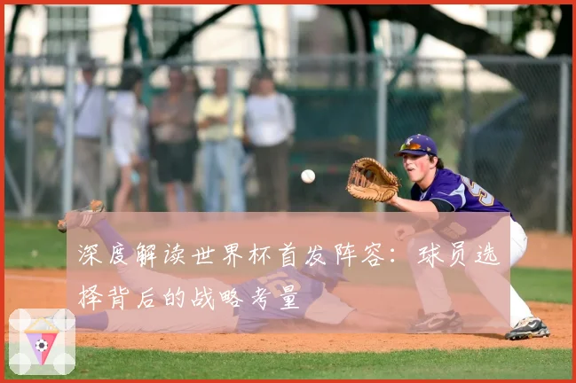 深度解读世界杯首发阵容：球员选择背后的战略考量