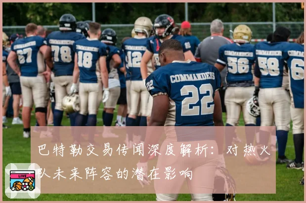 巴特勒交易传闻深度解析:对热火队未来阵容的潜在影响