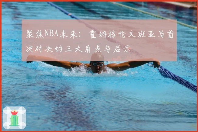 聚焦NBA未来:霍姆格伦文班亚马首次对决的三大看点与启示