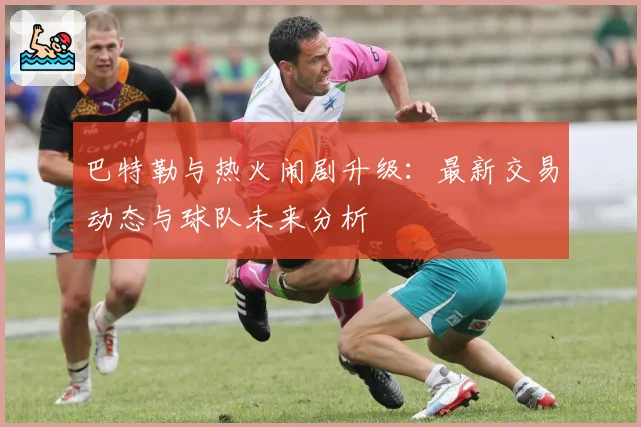 巴特勒与热火闹剧升级：最新交易动态与球队未来分析