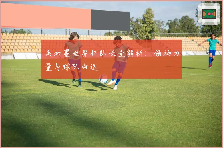 美加墨世界杯队长全解析：领袖力量与球队命运