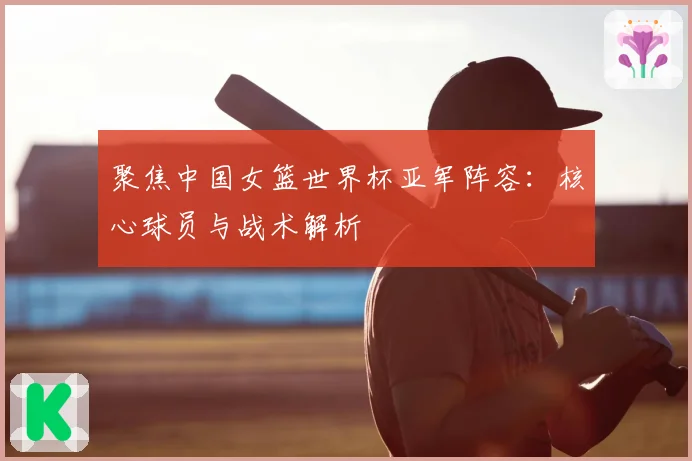 聚焦中国女篮世界杯亚军阵容：核心球员与战术解析