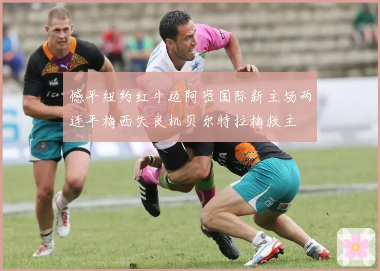憾平纽约红牛迈阿密国际新主场两连平梅西失良机贝尔特拉梅救主