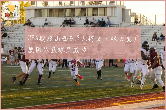 CBA战报山西队5人得分上双力克广厦团队篮球显威力