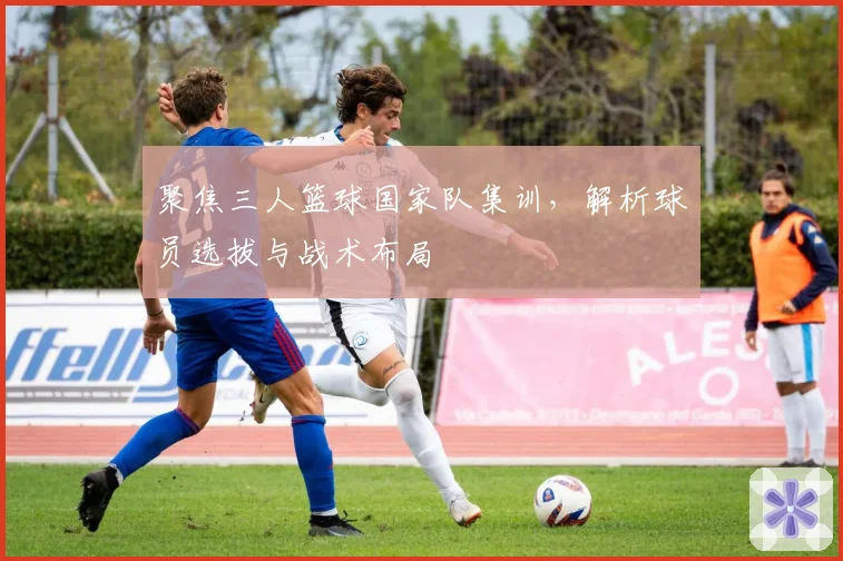 聚焦三人篮球国家队集训，解析球员选拔与战术布局