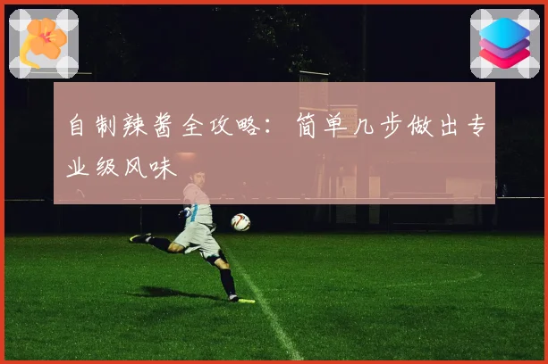 自制辣酱全攻略:简单几步做出专业级风味