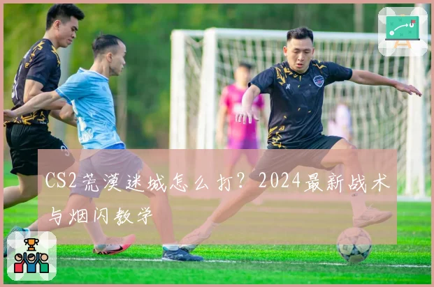 CS2荒漠迷城怎么打?2024最新战术与烟闪教学