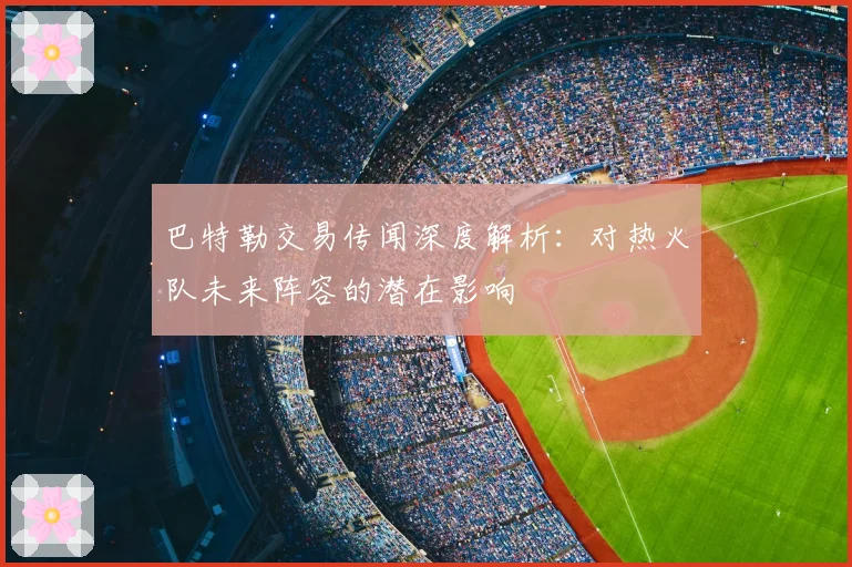 巴特勒交易传闻深度解析：对热火队未来阵容的潜在影响