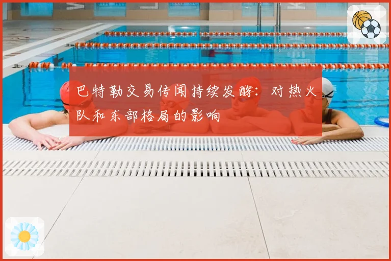 巴特勒交易传闻持续发酵：对热火队和东部格局的影响