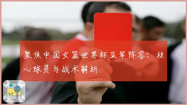 聚焦中国女篮世界杯亚军阵容:核心球员与战术解析
