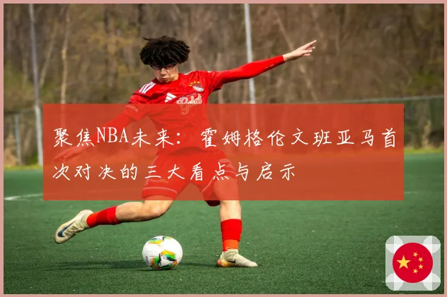 聚焦NBA未来：霍姆格伦文班亚马首次对决的三大看点与启示