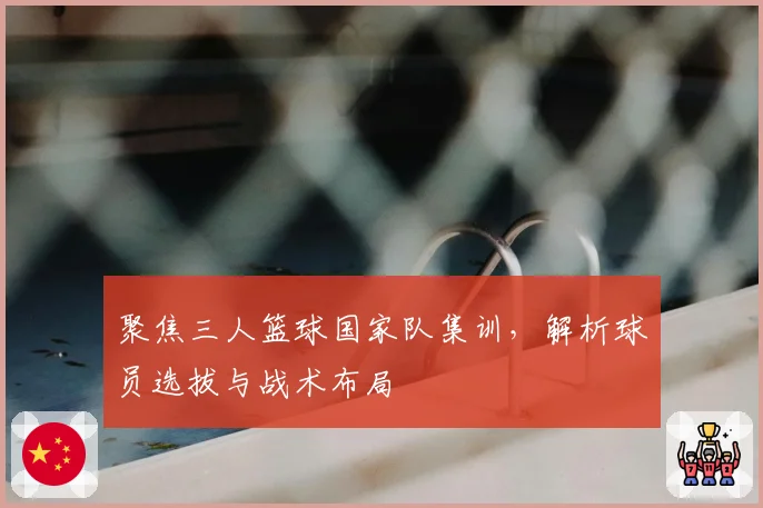 聚焦三人篮球国家队集训,解析球员选拔与战术布局