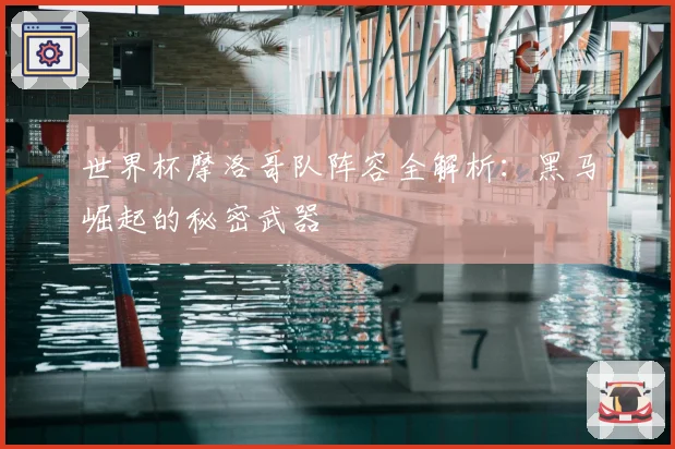 世界杯摩洛哥队阵容全解析:黑马崛起的秘密武器