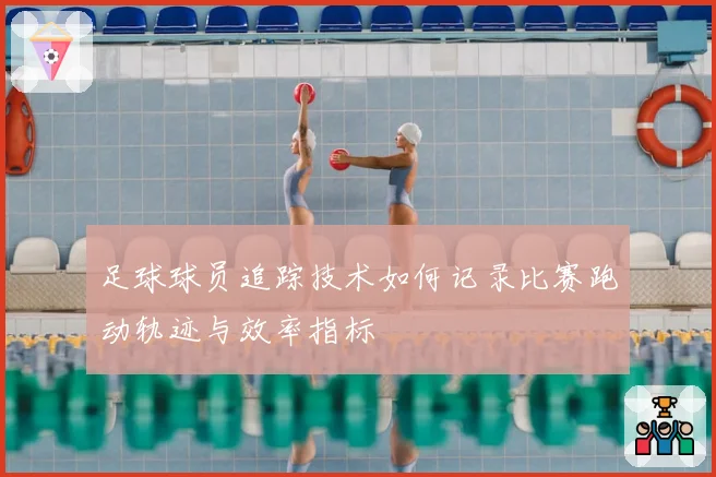 足球球员追踪技术如何记录比赛跑动轨迹与效率指标