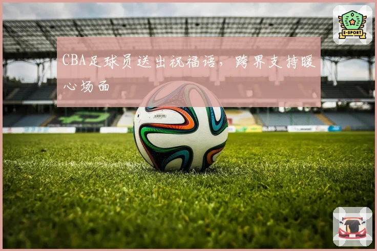 CBA足球员送出祝福语，跨界支持暖心场面